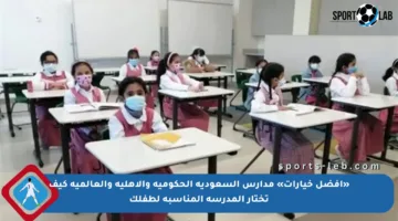 «أفضل خيارات» مدارس السعودية الحكومية والأهلية والعالمية كيف تختار المدرسة المناسبة لطفلك